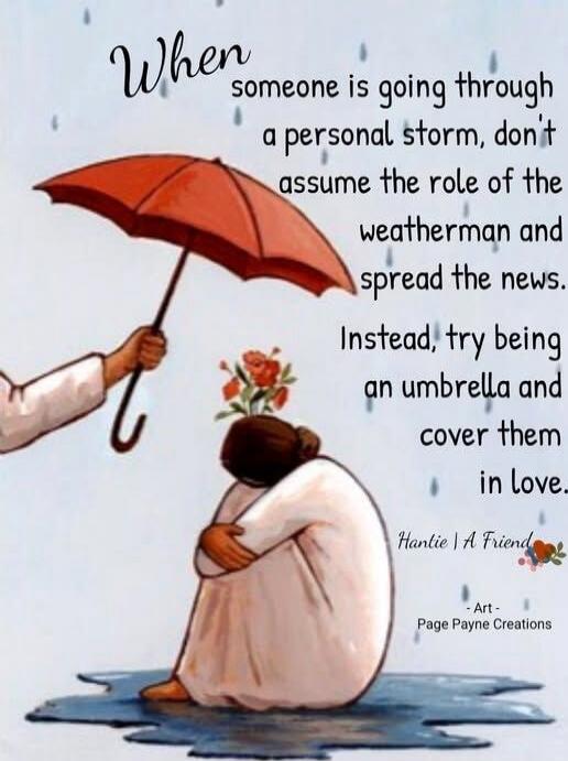 When someone is going through a personal storm, don't assume the role of the weatherman and spread the news. Instead, try being an umbrella and cover them in love.