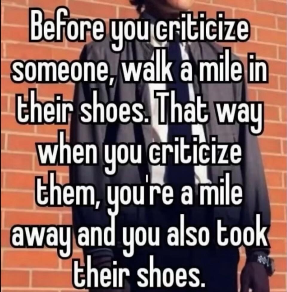 Before you criticize someone, walk a mile in their shoes. That way when you criticize them, you're a mile away and you also took their shoes.