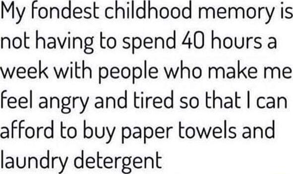 My fondest childhood memory is not having to spend 40 hours a week with people who make me feel angry and tired so that can afford to buy paper towels and laundry detergent