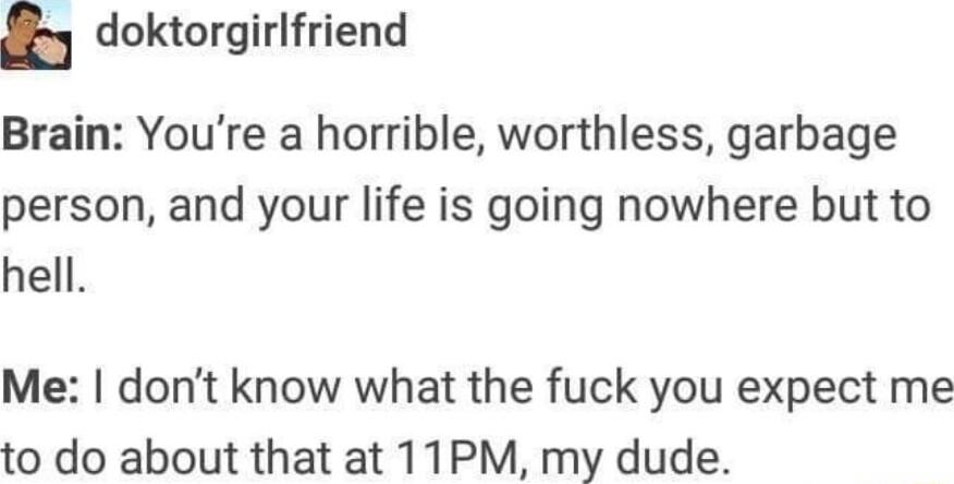 h doktorgirlfriend Brain Youre a horrible worthless garbage person and your life is going nowhere but to hell Me dont know what the fuck you expect me to do about that at 11PM my dude