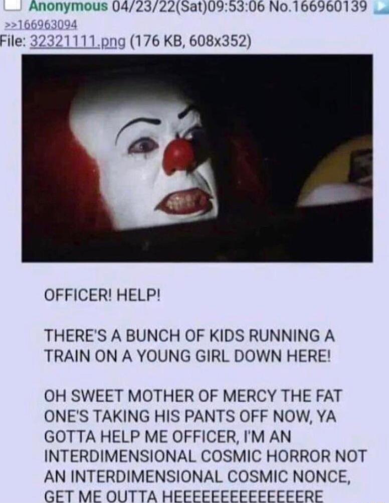Anonymous 0423225at095306 No166960139 File 176 KB 608x352 OFFICER HELP THERES A BUNCH OF KIDS RUNNING A TRAIN ON A YOUNG GIRL DOWN HERE OH SWEET MOTHER OF MERCY THE FAT ONES TAKING HIS PANTS OFF NOW YA GOTTA HELP ME OFFICER M AN INTERDIMENSIONAL COSMIC HORROR NOT AN INTERDIMENSIONAL COSMIC NONCE GET ME OUTTA HEFFEFFFEFFFEFERE