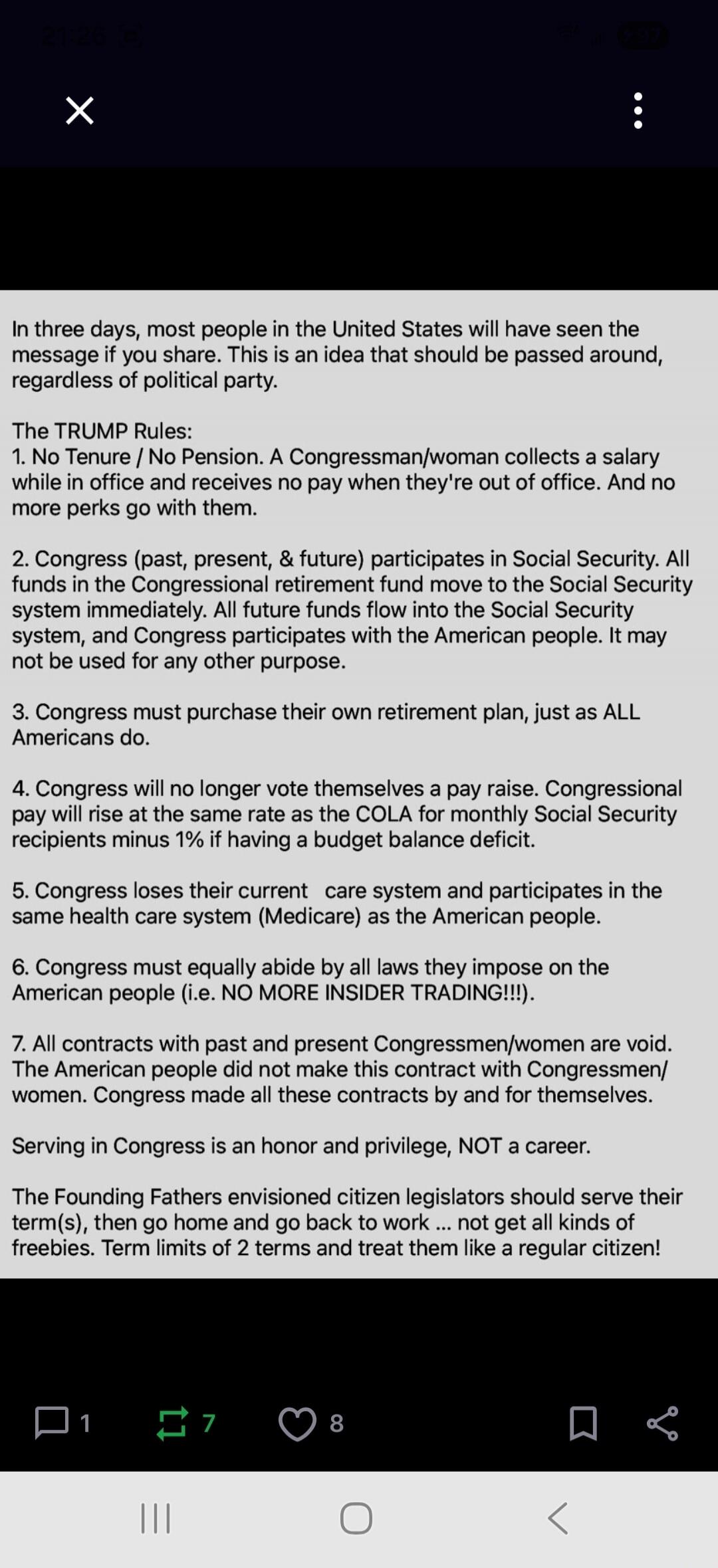 In three days, most people in the United States will have seen the message if you share. This is an idea that should be passed around, regardless of political party.

The TRUMP Rules:
1. No Tenure / No Pension. A Congressman/woman collects a salary while in office and receives no pay when they're out of office. And no more perks go with them.
2. Co