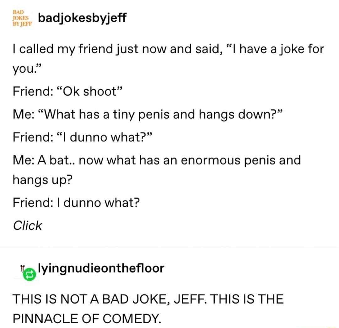 BAD o badjokesbyjeff BY JEFF called my friend just now and said I have a joke for 2 you Friend Ok shoot Me What has a tiny penis and hangs down Friend I dunno what Me A bat now what has an enormous penis and hangs up Friend I dunno what Click tblyingnudieontheoor THIS IS NOT A BAD JOKE JEFF THIS IS THE PINNACLE OF COMEDY