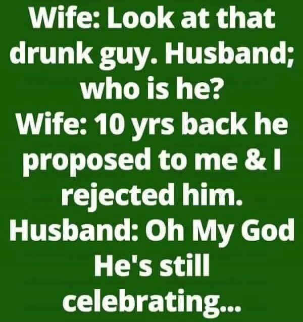 Wife: Look at that drunk guy. Husband: who is he? Wife: 10 yrs back he proposed to me & I rejected him. Husband: Oh My God He's still celebrating...