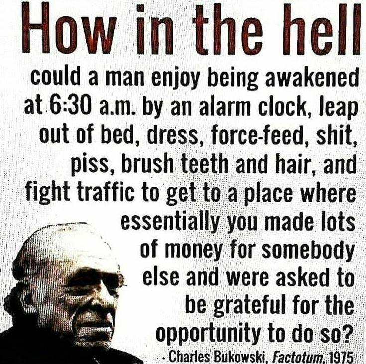 How in the hell could a man enjoy being awakened at 630 am by an alarm clock leap out of bed dress force feed shit piss brush teeth and hair and fight traffic to get tozaplace where essentially you made lots of money for somebody p else and were asked to be grateful for the opportunlty todose Charles Biikowski Factofu