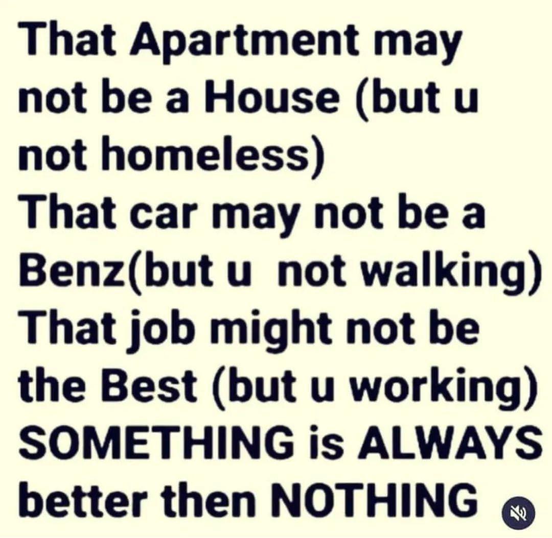 That Apartment may not be a House but u not homeless That car may not be a Benzbut u not walking That job might not be the Best but u working SOMETHING is ALWAYS better then NOTHING g