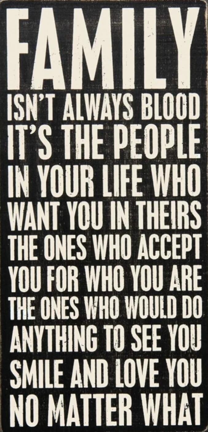 FAMILY ISN'T ALWAYS BLOOD IT'S THE PEOPLE IN YOUR LIFE WHO WANT YOU IN THEIRS THE ONES WHO ACCEPT YOU FOR WHO YOU ARE THE ONES WHO WOULD DO ANYTHING TO SEE YOU SMILE AND LOVE YOU NO MATTER WHAT