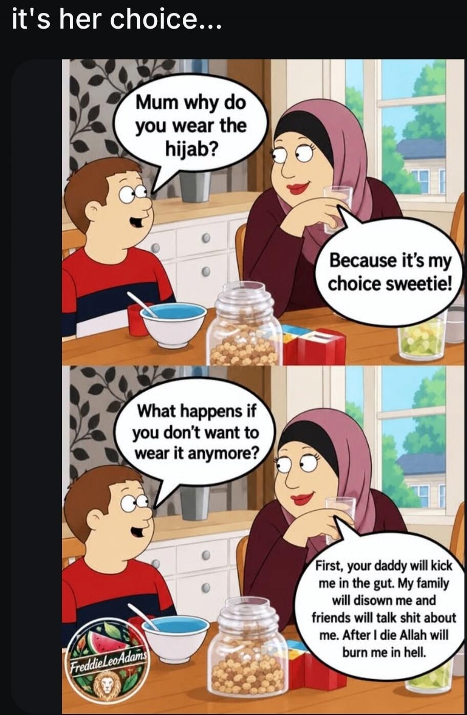 it's her choice... Mum why do you wear the hijab? Because it's my choice sweetie! What happens if you don't want to wear it anymore? First, your daddy will kick me in the gut. My family will disown me and friends will talk shit about me. After I die Allah will burn me in hell.