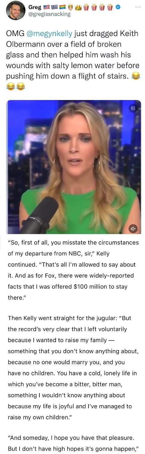 Greg B W e gregissnacking OMG megynkelly just dragged Keith Olbermann over a field of broken glass and then helped him wash his wounds with salty lemon water before pushing him down a flight of stairs e So first of all you misstate the circumstances of my departure from NBC sir Kelly continued Thats all Im allowed to say about it And as for Fox there were widely reported facts that was offered 100