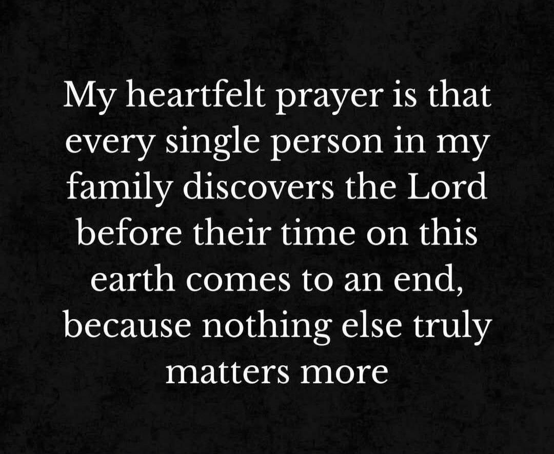 My heartfelt prayer is that every single person in my family discovers the Lord before their time on this earth comes to an end, because nothing else truly matters more