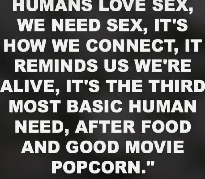 HUMANS LOVE SEX, WE NEED SEX, IT'S HOW WE CONNECT, IT REMINDS US WE'RE ALIVE, IT'S THE THIRD MOST BASIC HUMAN NEED, AFTER FOOD AND GOOD MOVIE POPCORN.
