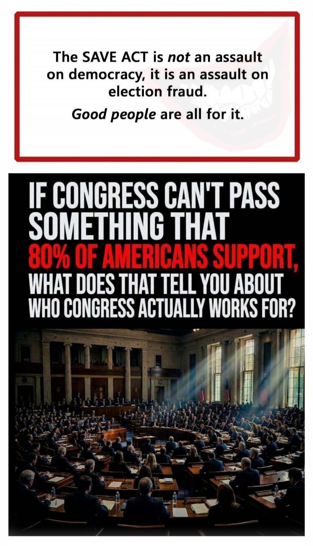 The SAVE ACT is not an assault on democracy, it is an assault on election fraud. Good people are all for it. IF CONGRESS CAN'T PASS SOMETHING THAT 80% OF AMERICANS SUPPORT, WHAT DOES THAT TELL YOU ABOUT WHO CONGRESS ACTUALLY WORKS FOR?