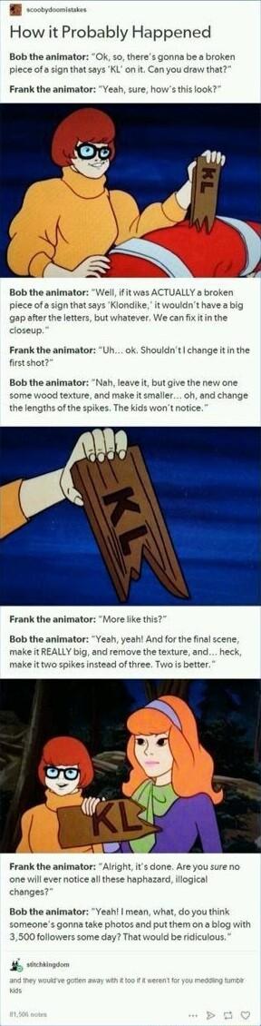 How it Probably Happened Bob the animator Ok 5o theres gonna be a broken draw that plece of Frank the animator Bob the animator Well if it was A JALLY a broken piece of a sign that says Kiondike it wouldnt have a big gapafterth can fixitin the letters but whatever closeup Frank the animator Uh ok Shouldnt 1ge it in the tshot Bob the animator eave it but give the new one wood texture and make it sm