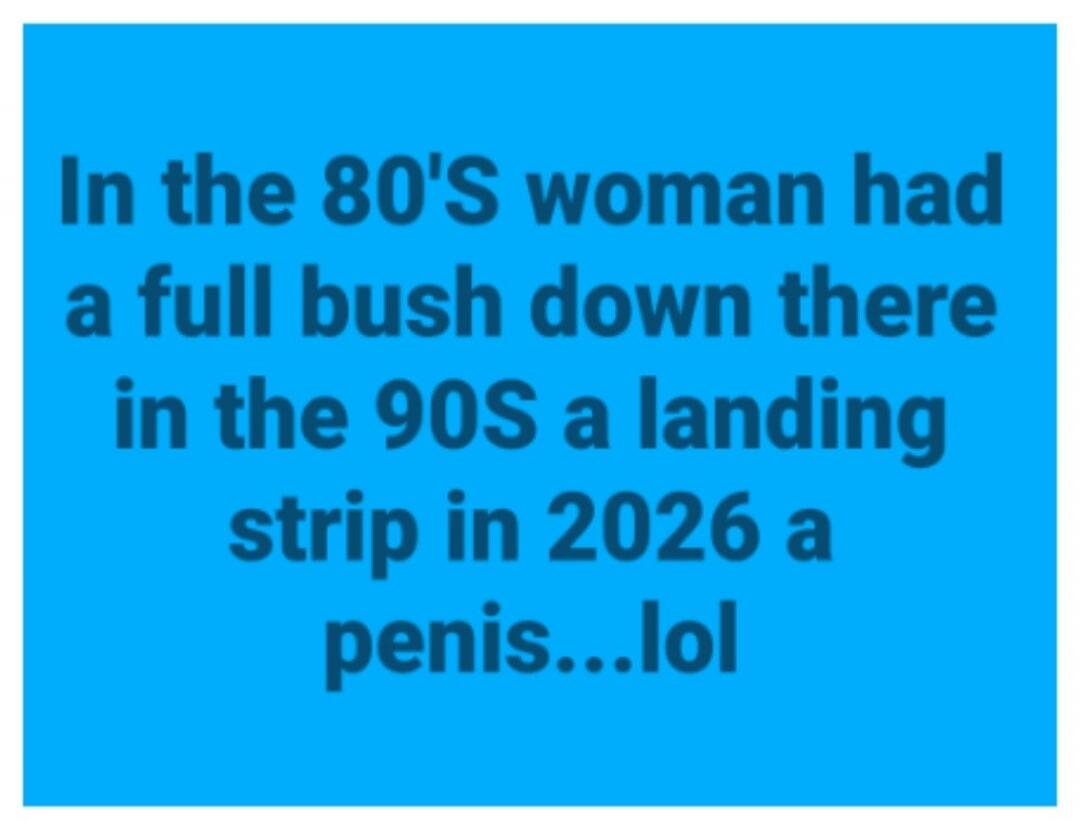 In the 80'S woman had a full bush down there in the 90S a landing strip in 2026 a penis...lol