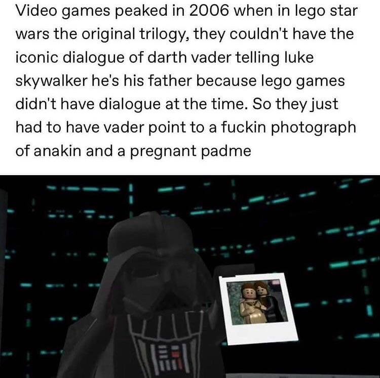 Video games peaked in 2006 when in lego star wars the original trilogy they couldnt have the iconic dialogue of darth vader telling luke skywalker hes his father because lego games didnt have dialogue at the time So they just had to have vader point to a fuckin photograph of anakin and a pregnant padme