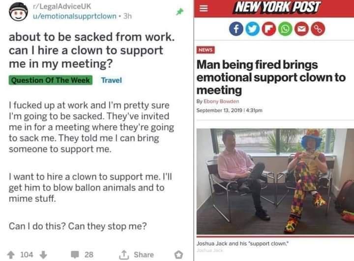 LegalAdviceUK uemotionalsupprtclown 3t about to be sacked from work can hire a clown to support me in my meeting L fucked up at work and Im pretty sure Im going to be sacked Theyve invited me in for a meeting where theyre going to sack me They told me can bring someone to support me I want to hire a clown to support me Ill get him to blow ballon animals and to mime stuff Can do this Can they stop 