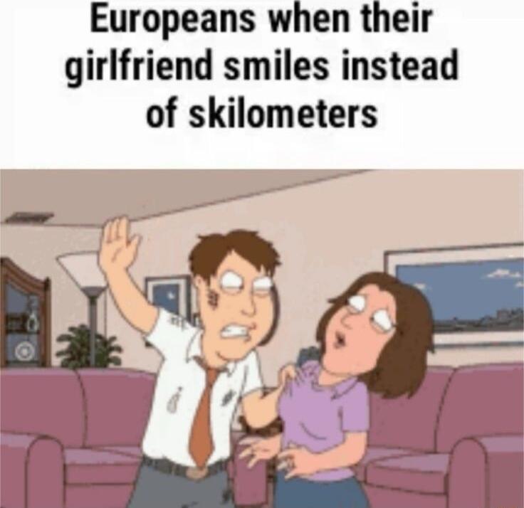 Europeans when their girlfriend smiles instead of skilometers