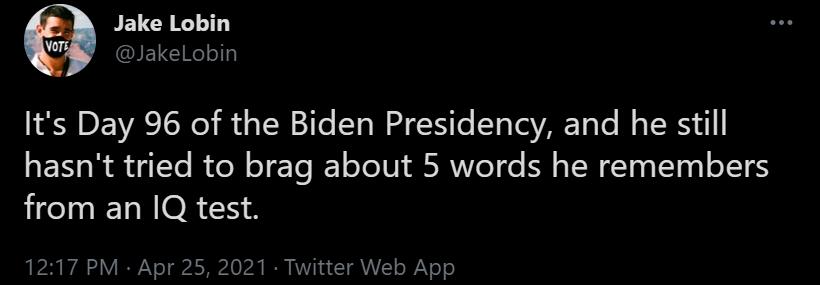 Jake Lobin 8 akeLobin Its Day 96 of the Biden Presidency and he still hasnt tried to brag about 5 words he remembers from an 1Q test 1217 PM Apr 25 2021 Twitter Web App