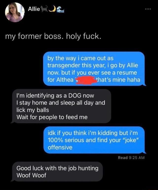 Allie gy my former boss holy fuck Im identifying as a DOG now B e EENE L EEL lick my balls Wait for people to feed me Read 92 Good luck with the job hunting Woof Woof