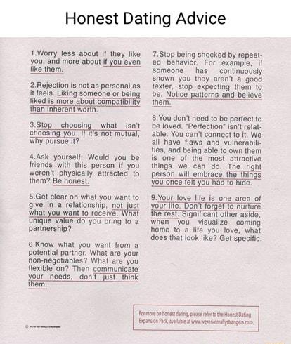Honest Dating Advice oy Jess sboul i hey ke 751 beingshocked by repea You and more about il youeven odbehaviar For example if ke them someone has _continuously shown you they arent a good 2 Rejection s not as personal as lexter s10p expacting them 1o itfoels Liking someone or bel Notice patterns and believe fikad s e aboU compaTbiAy e Than et worty e 8You dont need to ba perfect to 35top_choosing 