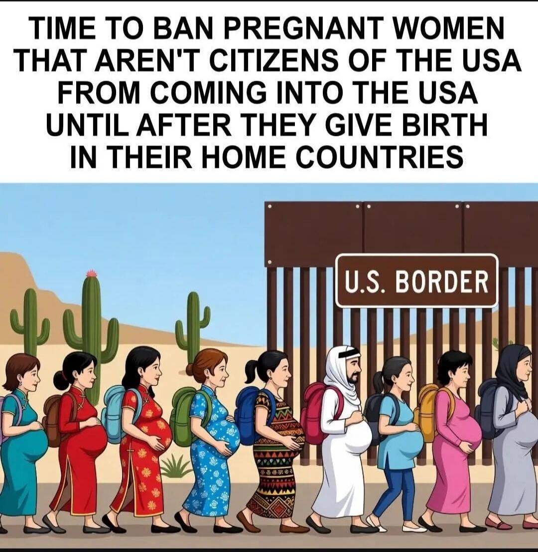 TIME TO BAN PREGNANT WOMEN THAT AREN'T CITIZENS OF THE USA FROM COMING INTO THE USA UNTIL AFTER THEY GIVE BIRTH IN THEIR HOME COUNTRIES U.S. BORDER