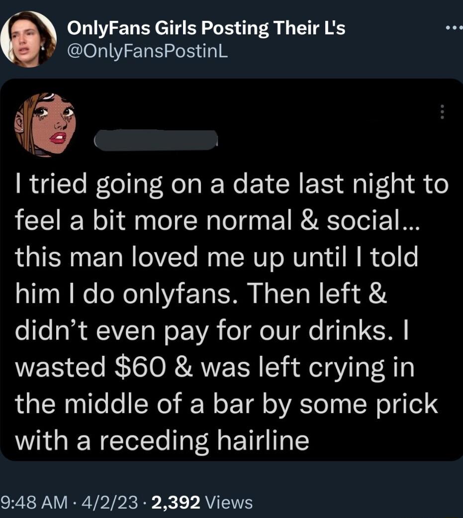 OnlyFans Girls Posting Their Ls OnlyFansPostinL tried going on a date last night to feel a bit more normal social this man loved me up until told him do onlyfans Then left didnt even pay for our drinks wasted 60 was left crying in the middle of a bar by some prick with a receding hairline 948 AM 4223 2392 Views