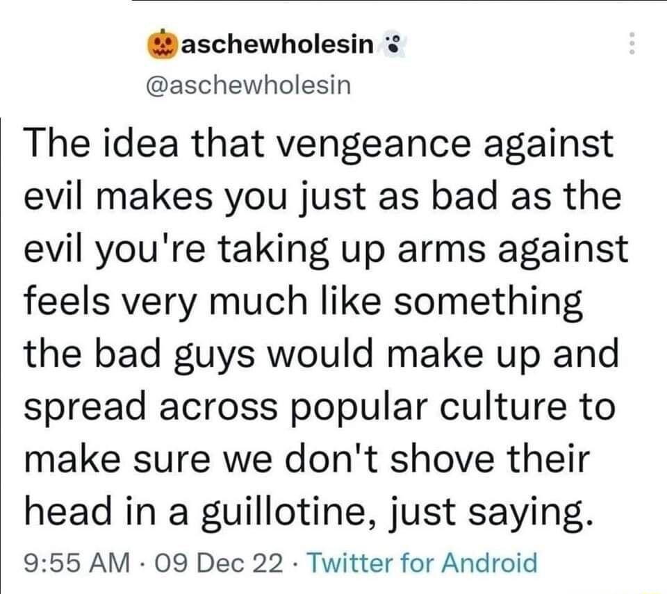 aschewholesin aschewholesin The idea that vengeance against evil makes you just as bad as the evil youre taking up arms against feels very much like something the bad guys would make up and spread across popular culture to make sure we dont shove their head in a guillotine just saying 955 AM 09 Dec 22 Twitter for Android