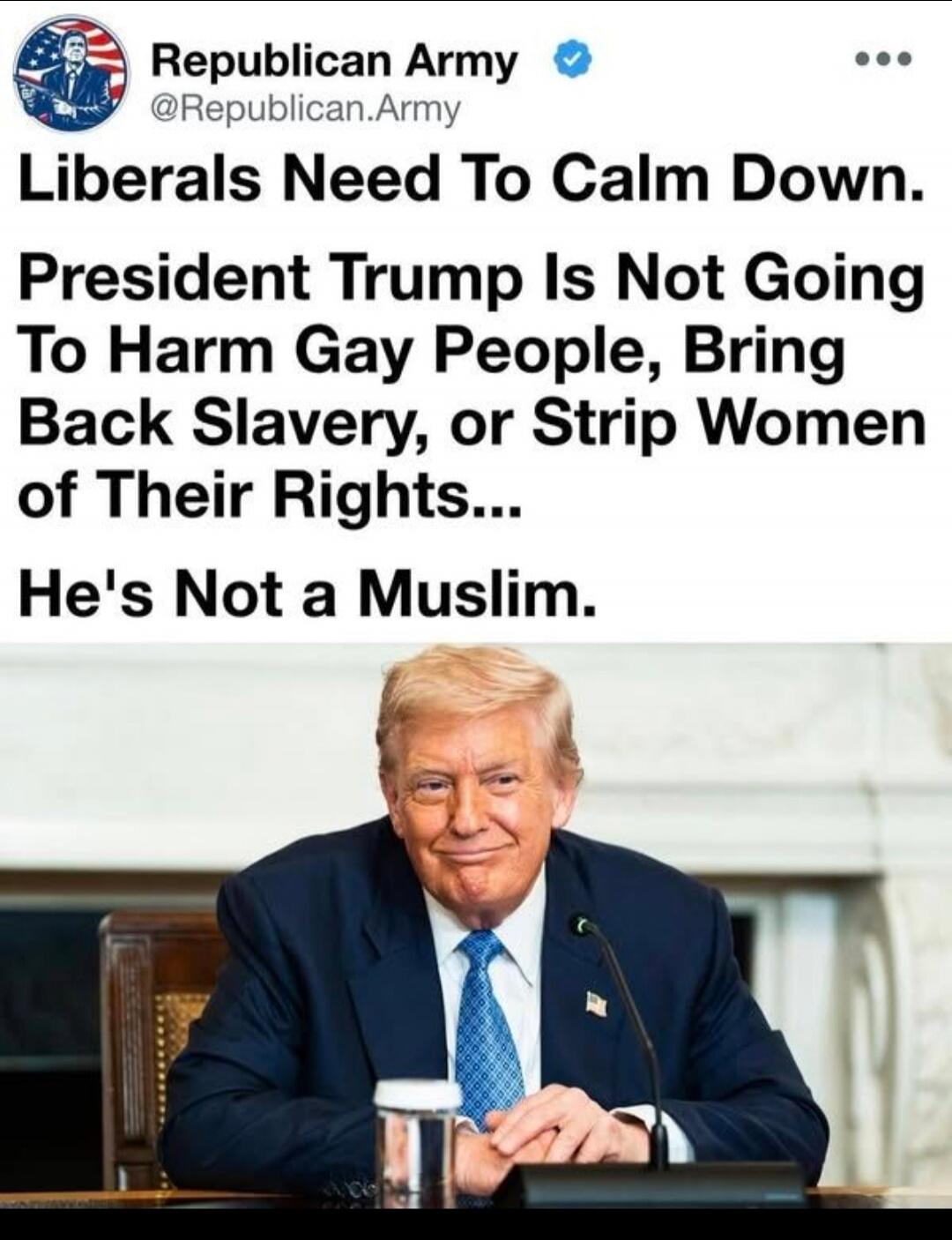 Republican Army @Republican.Army Liberals Need To Calm Down. President Trump Is Not Going To Harm Gay People, Bring Back Slavery, or Strip Women of Their Rights... He's Not a Muslim.