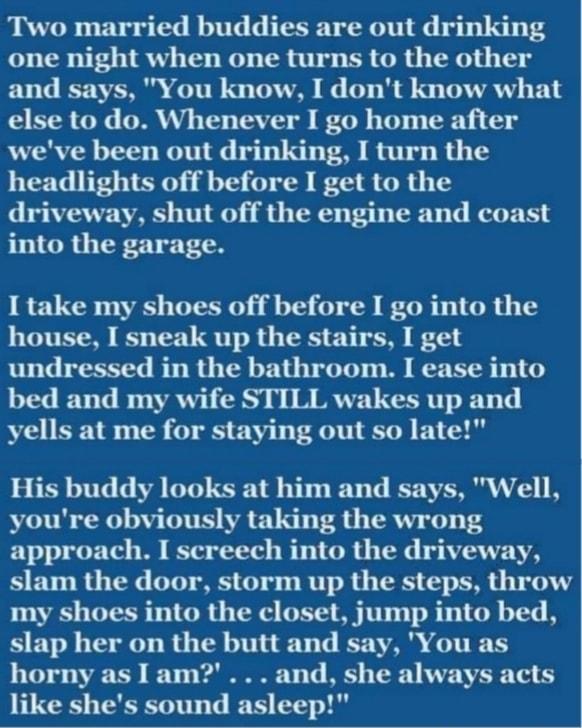 Two married buddies are out drinking one night when one turns to the other and says You know I dont know what else to do Whenever I go home after weve been out drinking I turn the headlights off before I get to the driveway shut off the engine and coast into the garage I take my shoes off before I go into the house I sneak up the stairs I get undressed in the bathroom I ease into bed and my wife S