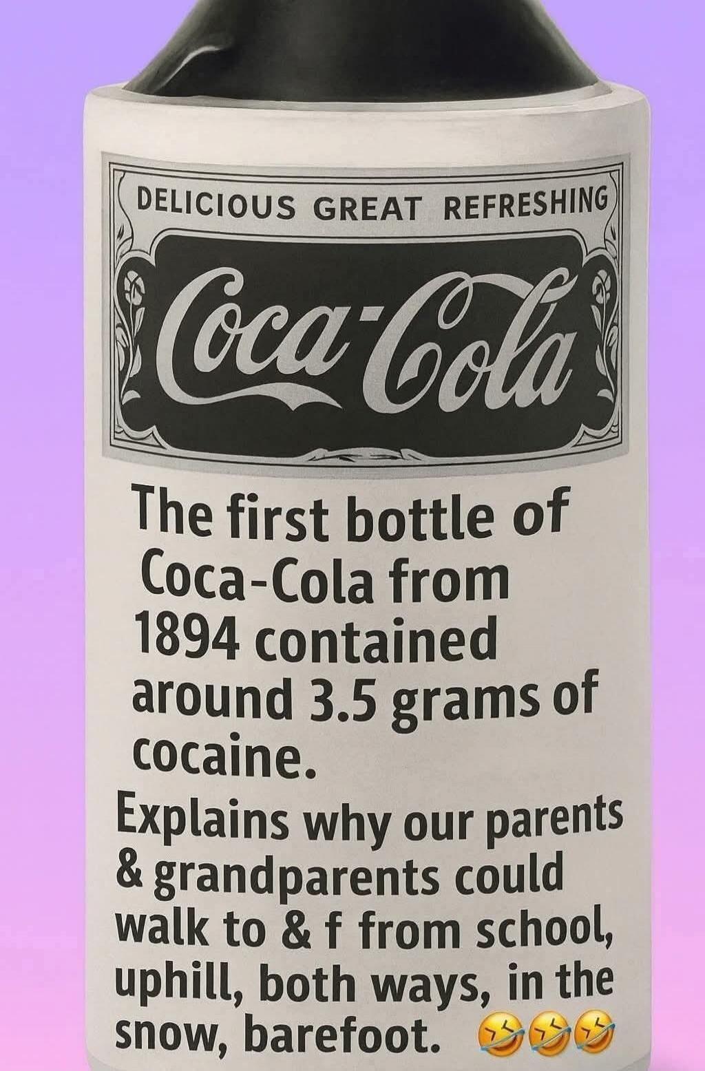 Delicious Great Refreshing Coca-Cola The first bottle of Coca-Cola from 1894 contained around 3.5 grams of cocaine. Explains why our parents & grandparents could walk to & from school, uphill, both ways, in the snow, barefoot. 😂😂😂