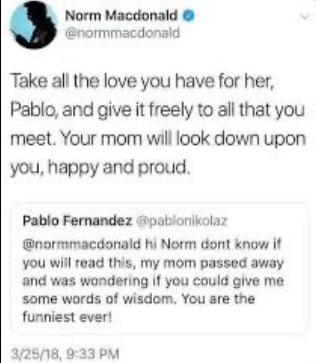Norm Macdonald normmacdonald Take all the love you have for her Pablo and give it freely to all that you meet Your mom will look down upon you happy and proud Pablo Fernandez pablonikolaz normmacdonald hi Norm dont know it you will read this my mom passed away and was wondering If you could give me some words of wisdom You are the funniest ever 372518 933 PM