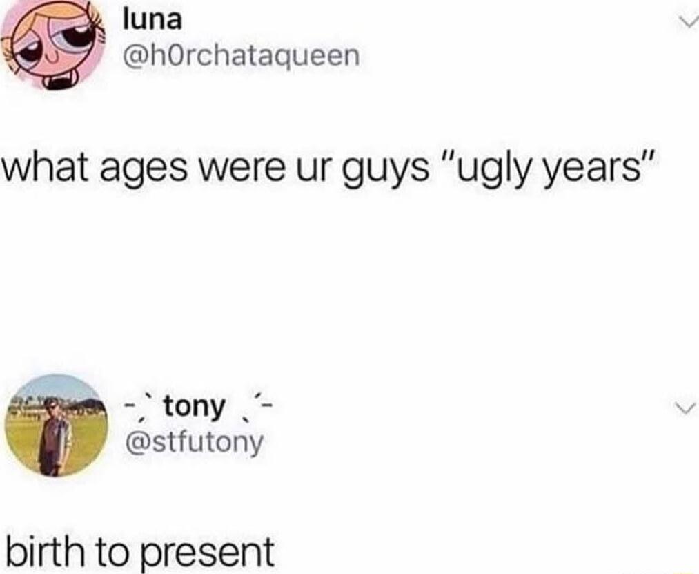 luna hOrchataqueen what ages were ur guys ugly years tony stfutony birth to present