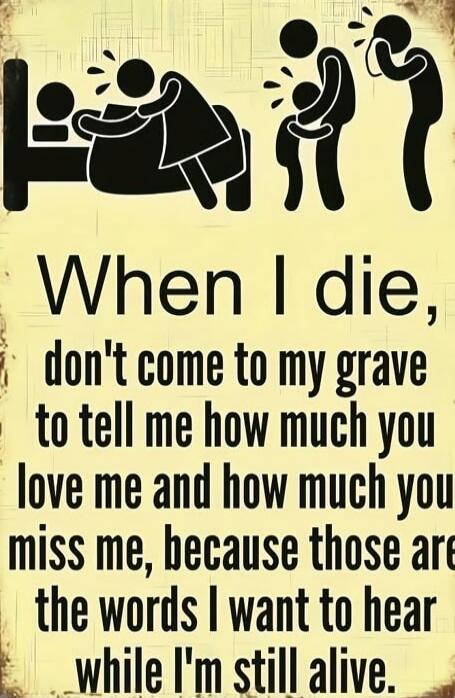 When I die, don't come to my grave to tell me how much you love me and how much you miss me, because those are the words I want to hear while I'm still alive.