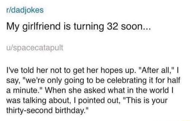 rdadjokes My girlfriend is turning 32 soon uspacecatapult Ive told her not to get her hopes up After all say were only going to be celebrating it for half a minute When she asked what in the world was talking about pointed out This is your thirty second birthday