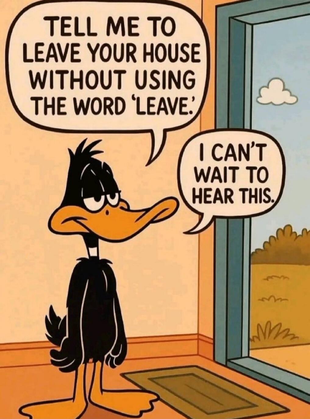 TELL ME TO LEAVE YOUR HOUSE WITHOUT USING THE WORD 'LEAVE'.
I CAN'T WAIT TO HEAR THIS.