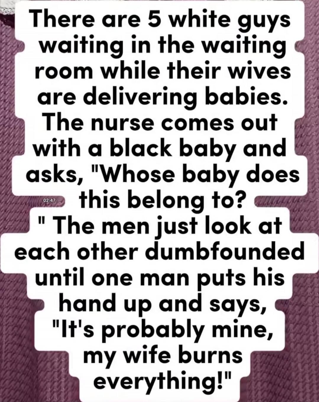 There are 5 white guys waiting in the waiting room while their wives are delivering babies. The nurse comes out with a black baby and asks, 