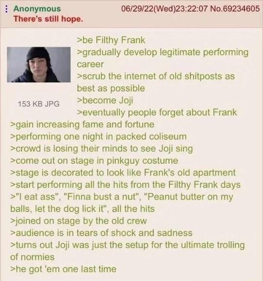 Anonymous 062022Wed232207 No69234605 Theres still hope be Filthy Frank gradually develop legitimate performing career scrub the intemet of old shitposts as best as possible 153kB PG become Joj eventually people forget about Frank gain increasing fame and fortune performing one night in packed coliseum crowd is losing their minds to see Joji sing come out on stage in pinkguy costume stage is decora