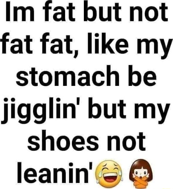 Im fat but not fat fat like my stomach be jigglin but my shoes not leaninc O