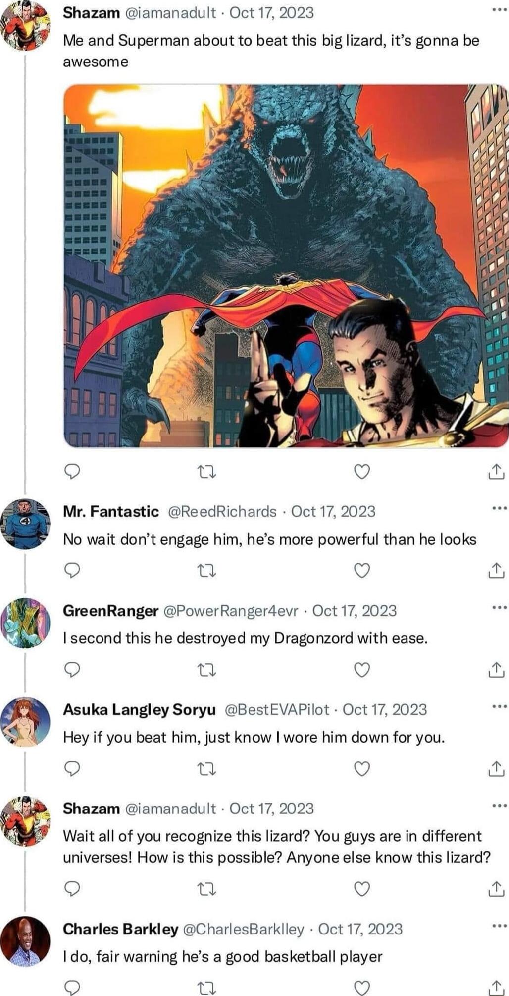 Shazam iamanadult Oct 17 2023 Me and Superman about to beat this big lizard its gonna be awesome Mr Fantastic ReedRichards Oct 17 2023 No wait dont engage him hes more powerful than he looks Q GreenRanger PoverRangerdeur Oct 17 2023 1 second this he destroyed my Dragonzord with ease s et v Asuka Langley Soryu BestEVAPlot Oct 17 2023 Hey if you beat him just know wore him down for you u Q Shazam ia