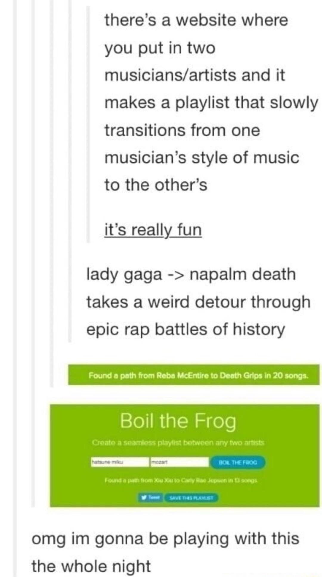 theres a website where you put in two musiciansartists and it makes a playlist that slowly transitions from one musicians style of music to the others its really fun lady gaga napalm death takes a weird detour through epic rap battles of history omg im gonna be playing with this the whole night
