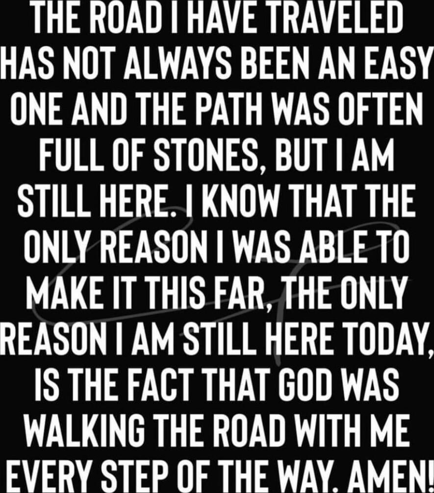 THE ROAD HAVE TRAVELED HAS NOT ALWAYS BEEN AN EASY ONE AND THE PATH WAS OFTEN FULL OF STONES BUT AM STILL HERE KNOW THAT THE ONLY REASON WAS ABLETO MAKE IT THIS FAR THE ONLY REASON AM STILL HERE TODAY IS THE FACT THAT GOD WAS WALKING THE ROAD WITH ME EVERY STEP OF THE WAY AMEN