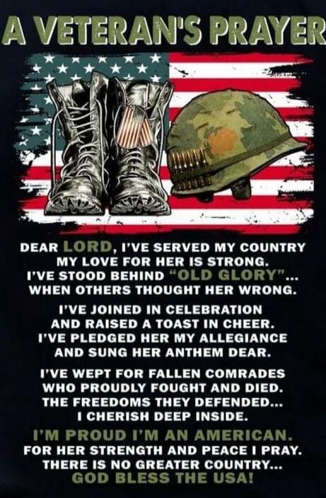 A VETERAN'S PRAYER
DEAR LORD, I'VE SERVED MY COUNTRY
MY LOVE FOR HER IS STRONG.
I'VE STOOD BEHIND 