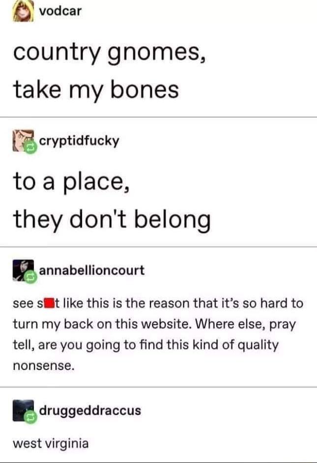 a vodcar country gnomes take my bones icryptidfucky to a place they dont belong lannabellioncourt see sHit like this is the reason that its so hard to turn my back on this website Where else pray tell are you going to find this kind of quality nonsense druggeddmccus west virginia