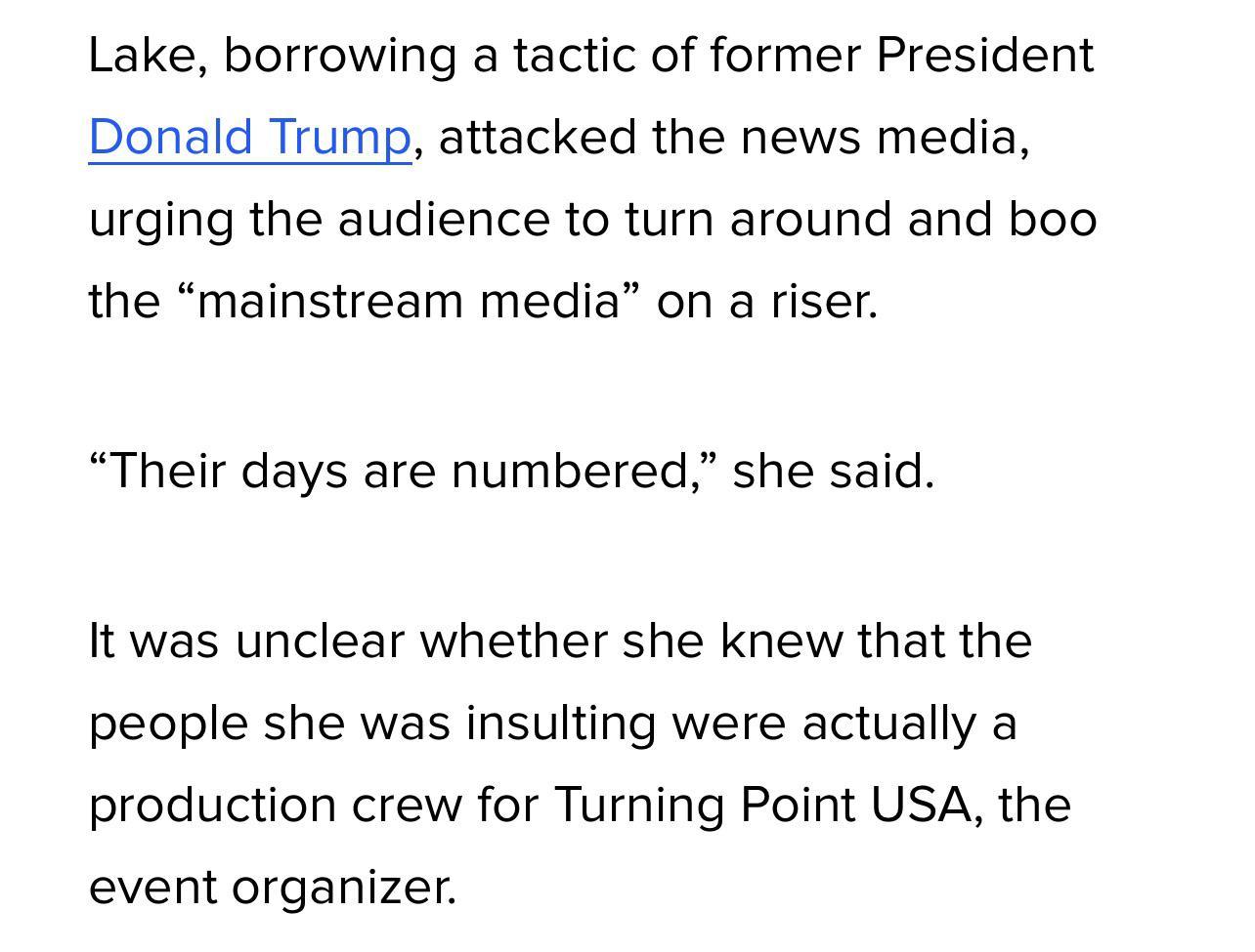 Lake borrowing a tactic of former President Donald Trump attacked the news media urging the audience to turn around and boo the mainstream med Their days are numbered she said It was unclear whether she knew that the people she was insulting were actually a production crew for Turning Point USA the event organizer