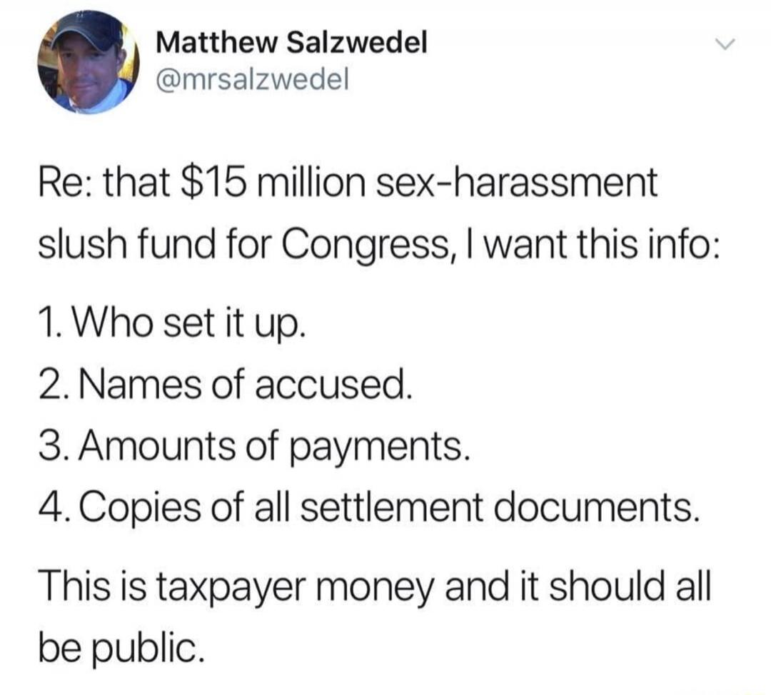 Re: that $15 million sex-harassment slush fund for Congress, I want this info:
1. Who set it up.
2. Names of accused.
3. Amounts of payments.
4. Copies of all settlement documents.
This is taxpayer money and it should all be public.