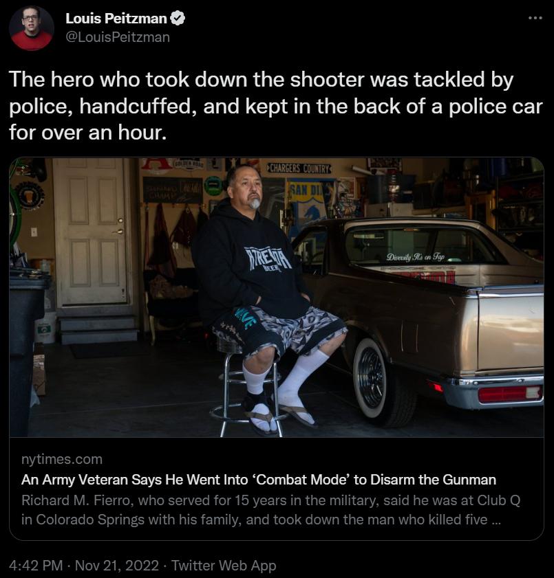Louis Peitzman LouisPeitzman The hero who took down the shooter was tackled by police handcuffed and kept in the back of a police car for over an hour nytimescom An Army Veteran Says He Went Into Combat Modeto Disarm the Gunman Richard M Fierro who s cbQ i Colorada Springs with his famiy and took down the man who Klled five 442 PM Nov 21 20 Twitter Web App