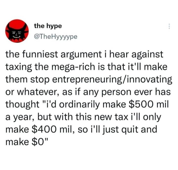 the hype TheHyyyype the funniest argument i hear against taxing the mega rich is that itll make them stop entrepreneuringinnovating or whatever as if any person ever has thought id ordinarily make 500 mil a year but with this new tax ill only make 400 mil so ill just quit and make 0