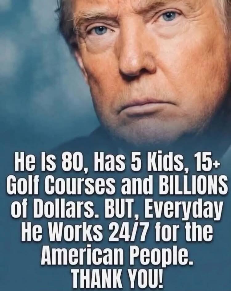 He Is 80, Has 5 Kids, 15+ Golf Courses and BILLIONS of Dollars. BUT, Everyday He Works 24/7 for the American People. THANK YOU!