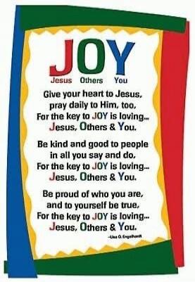 JOY
Jesus Others You
Give your heart to Jesus,
pray daily to Him, too,
For the key to JOY is loving...
Jesus, Others & You.

Be kind and good to people
in all you say and do.
For the key to JOY is loving...
Jesus, Others & You.

Be proud of who you are,
and to yourself be true,
For the key to JOY is loving...
Jesus, Others & You.
-Lisa O. Engelhard