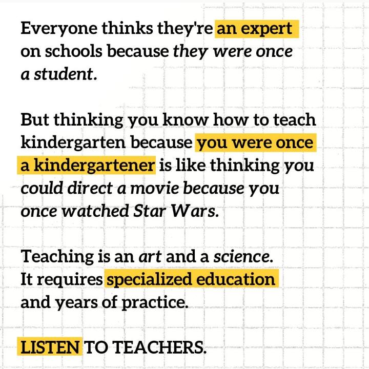 Everyone thinks theyre an expert on schools because they were once a student But thinking you know how to teach kindergarten because you were once akindergartener is like thinking you could direct a movie because you once watched Star Wars Teaching is an art and a science It requires specialized education and years of practice LISTEN TO TEACHERS
